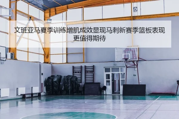 文班亚马夏季训练增肌成效显现马刺新赛季篮板表现更值得期待